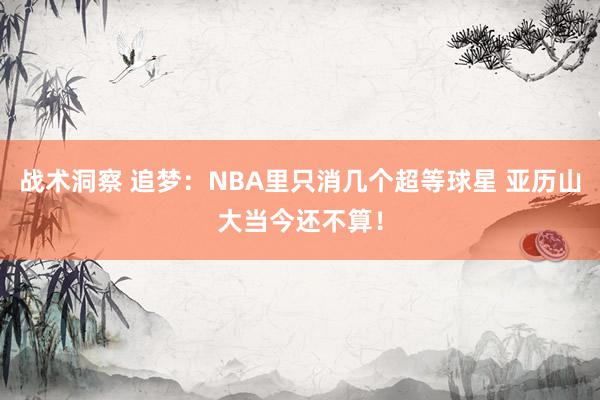 战术洞察 追梦：NBA里只消几个超等球星 亚历山大当今还不算！