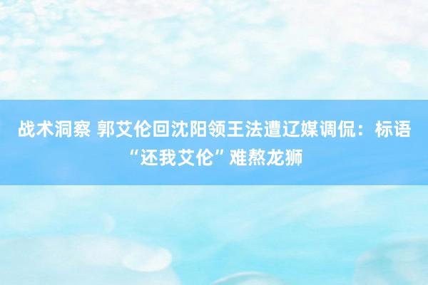 战术洞察 郭艾伦回沈阳领王法遭辽媒调侃：标语“还我艾伦”难熬龙狮