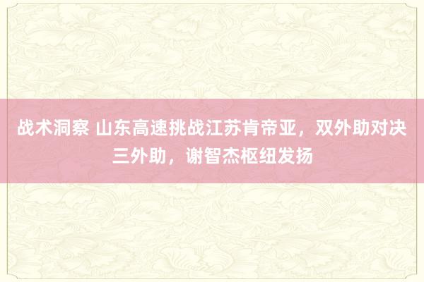 战术洞察 山东高速挑战江苏肯帝亚，双外助对决三外助，谢智杰枢纽发扬