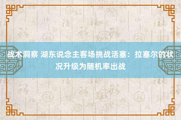 战术洞察 湖东说念主客场挑战活塞：拉塞尔的状况升级为随机率出战