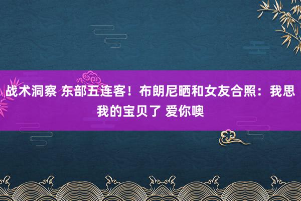 战术洞察 东部五连客！布朗尼晒和女友合照：我思我的宝贝了 爱你噢