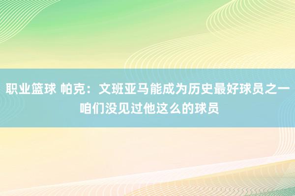 职业篮球 帕克：文班亚马能成为历史最好球员之一 咱们没见过他这么的球员