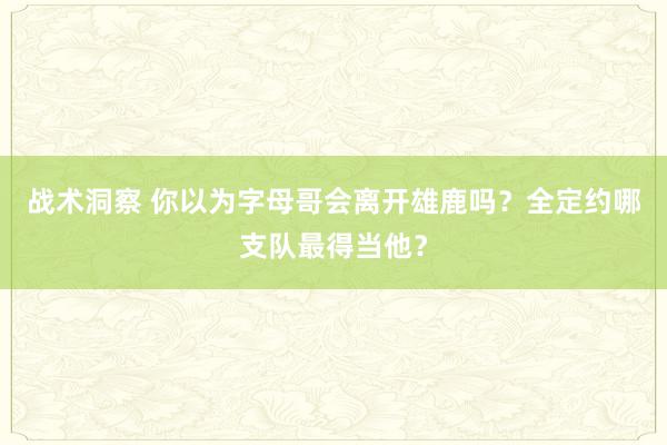 战术洞察 你以为字母哥会离开雄鹿吗？全定约哪支队最得当他？