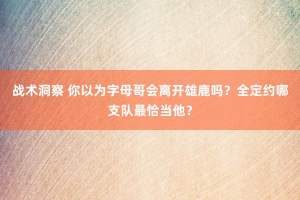 战术洞察 你以为字母哥会离开雄鹿吗？全定约哪支队最恰当他？