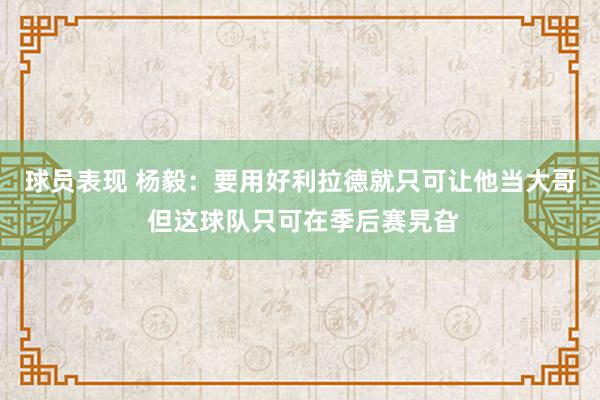 球员表现 杨毅：要用好利拉德就只可让他当大哥 但这球队只可在季后赛旯旮