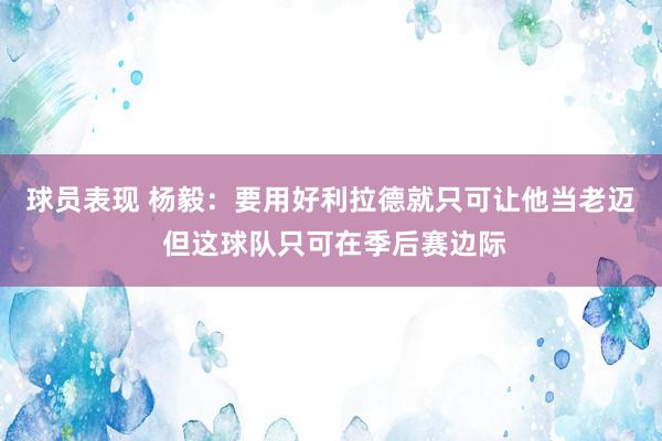 球员表现 杨毅：要用好利拉德就只可让他当老迈 但这球队只可在季后赛边际