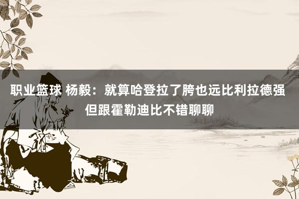 职业篮球 杨毅：就算哈登拉了胯也远比利拉德强 但跟霍勒迪比不错聊聊