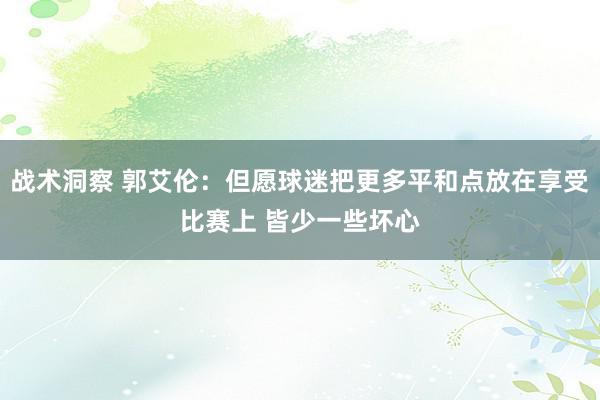 战术洞察 郭艾伦：但愿球迷把更多平和点放在享受比赛上 皆少一些坏心