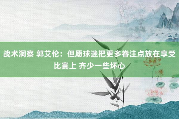 战术洞察 郭艾伦：但愿球迷把更多眷注点放在享受比赛上 齐少一些坏心