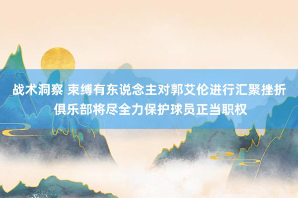 战术洞察 束缚有东说念主对郭艾伦进行汇聚挫折 俱乐部将尽全力保护球员正当职权