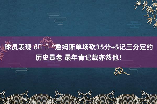 球员表现 😮詹姆斯单场砍35分+5记三分定约历史最老 最年青记载亦然他！