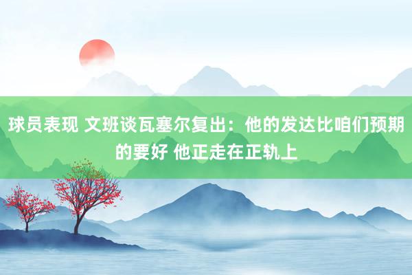 球员表现 文班谈瓦塞尔复出：他的发达比咱们预期的要好 他正走在正轨上