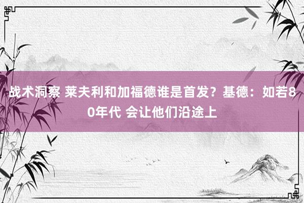 战术洞察 莱夫利和加福德谁是首发？基德：如若80年代 会让他们沿途上