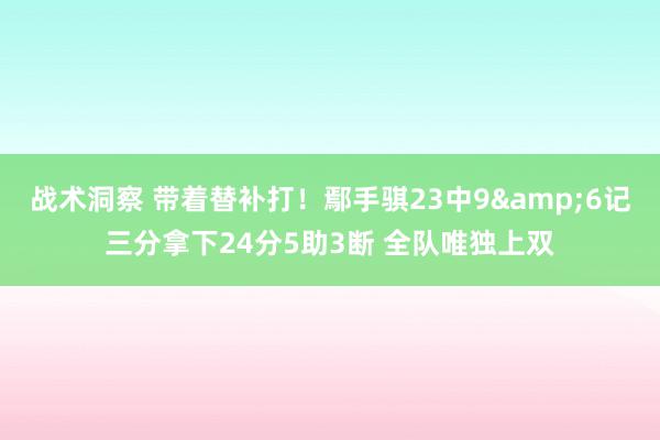 战术洞察 带着替补打！鄢手骐23中9&6记三分拿下24分5助3断 全队唯独上双