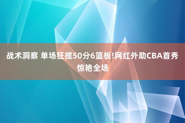 战术洞察 单场狂揽50分6篮板!网红外助CBA首秀惊艳全场