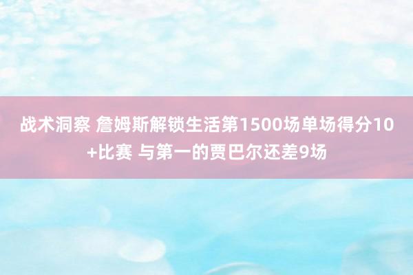 战术洞察 詹姆斯解锁生活第1500场单场得分10+比赛 与第一的贾巴尔还差9场