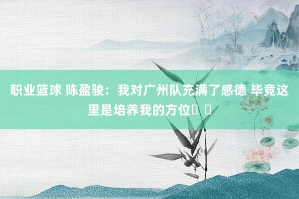 职业篮球 陈盈骏：我对广州队充满了感德 毕竟这里是培养我的方位❤️