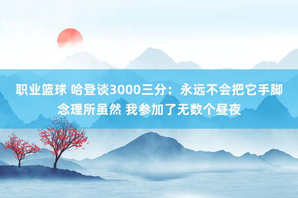 职业篮球 哈登谈3000三分：永远不会把它手脚念理所虽然 我参加了无数个昼夜