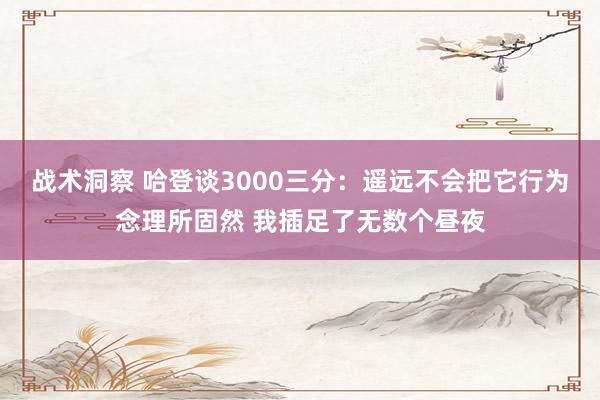 战术洞察 哈登谈3000三分：遥远不会把它行为念理所固然 我插足了无数个昼夜