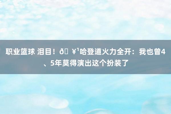 职业篮球 泪目！🥹哈登道火力全开：我也曾4、5年莫得演出这个扮装了