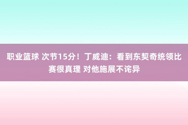 职业篮球 次节15分！丁威迪：看到东契奇统领比赛很真理 对他施展不诧异