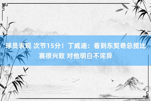 球员表现 次节15分！丁威迪：看到东契奇总揽比赛很兴致 对他明白不诧异