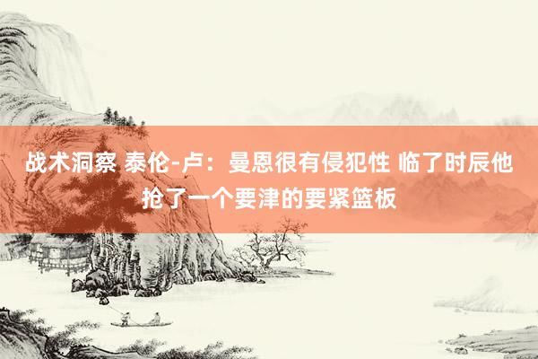 战术洞察 泰伦-卢：曼恩很有侵犯性 临了时辰他抢了一个要津的要紧篮板