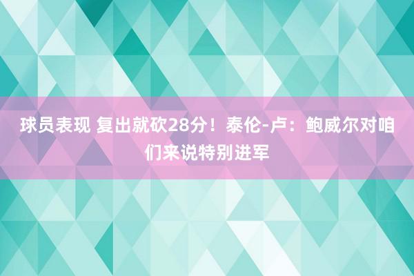 球员表现 复出就砍28分！泰伦-卢：鲍威尔对咱们来说特别进军