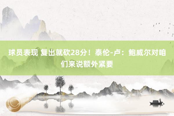 球员表现 复出就砍28分！泰伦-卢：鲍威尔对咱们来说额外紧要