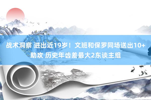 战术洞察 进出近19岁！文班和保罗同场送出10+助攻 历史年齿差最大2东谈主组