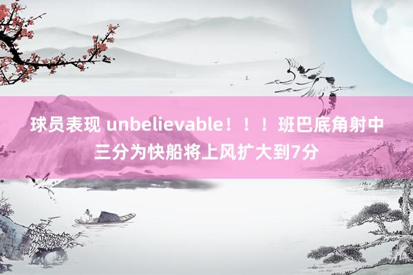 球员表现 unbelievable！！！班巴底角射中三分为快船将上风扩大到7分