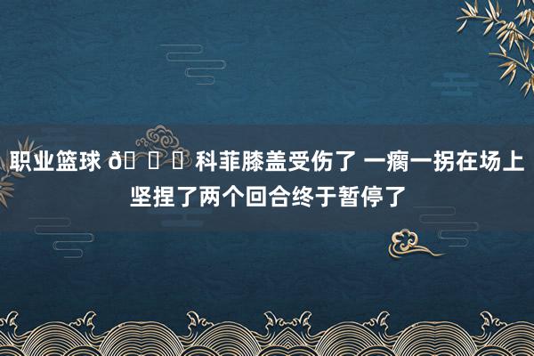 职业篮球 😐科菲膝盖受伤了 一瘸一拐在场上坚捏了两个回合终于暂停了