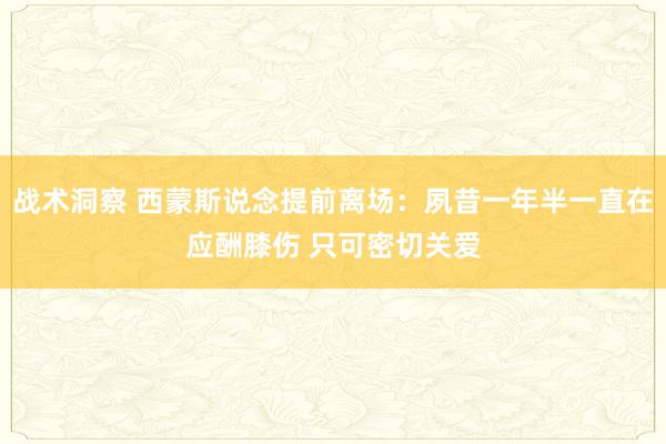 战术洞察 西蒙斯说念提前离场：夙昔一年半一直在应酬膝伤 只可密切关爱