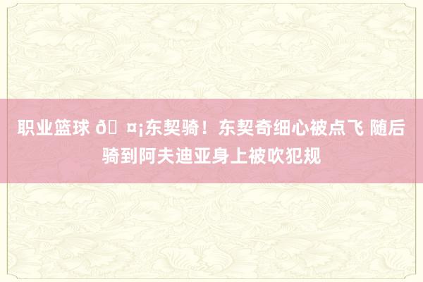 职业篮球 🤡东契骑！东契奇细心被点飞 随后骑到阿夫迪亚身上被吹犯规