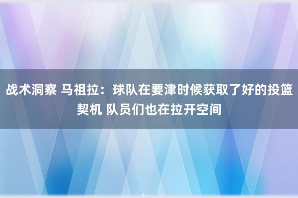 战术洞察 马祖拉：球队在要津时候获取了好的投篮契机 队员们也在拉开空间