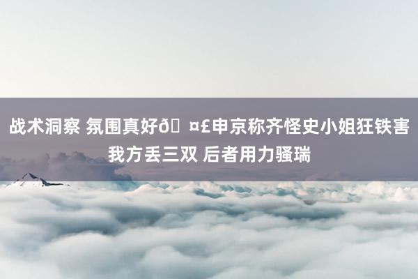 战术洞察 氛围真好🤣申京称齐怪史小姐狂铁害我方丢三双 后者用力骚瑞