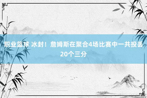 职业篮球 冰封！詹姆斯在聚合4场比赛中一共投丢20个三分