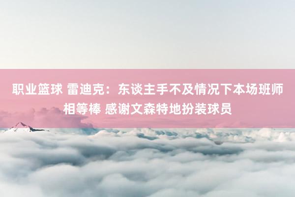 职业篮球 雷迪克：东谈主手不及情况下本场班师相等棒 感谢文森特地扮装球员