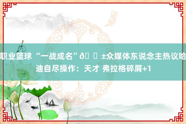 职业篮球 “一战成名”😱众媒体东说念主热议哈迪自尽操作：天才 弗拉格碎屑+1