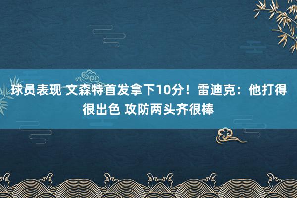 球员表现 文森特首发拿下10分！雷迪克：他打得很出色 攻防两头齐很棒