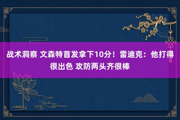 战术洞察 文森特首发拿下10分！雷迪克：他打得很出色 攻防两头齐很棒