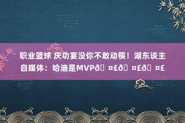 职业篮球 庆功宴没你不敢动筷！湖东谈主自媒体：哈迪是MVP🤣🤣🤣