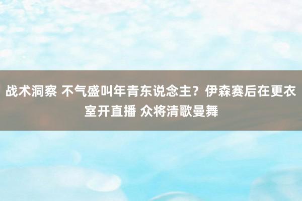 战术洞察 不气盛叫年青东说念主？伊森赛后在更衣室开直播 众将清歌曼舞