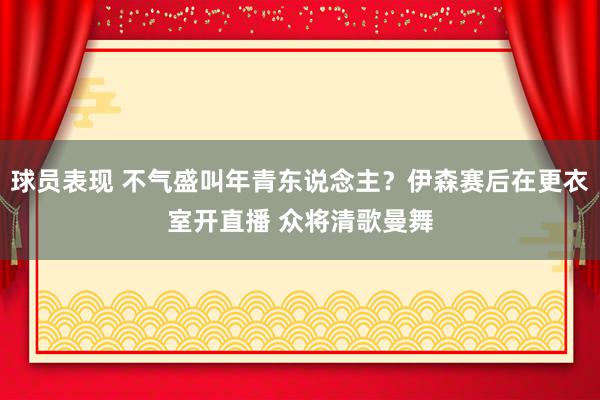 球员表现 不气盛叫年青东说念主？伊森赛后在更衣室开直播 众将清歌曼舞