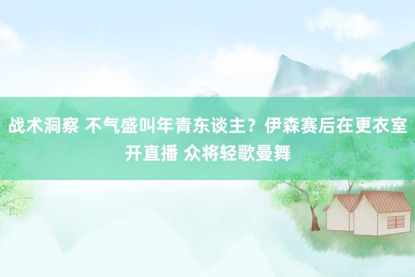 战术洞察 不气盛叫年青东谈主？伊森赛后在更衣室开直播 众将轻歌曼舞