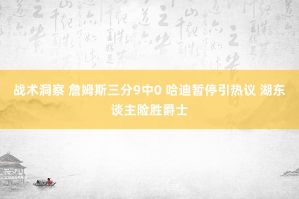 战术洞察 詹姆斯三分9中0 哈迪暂停引热议 湖东谈主险胜爵士