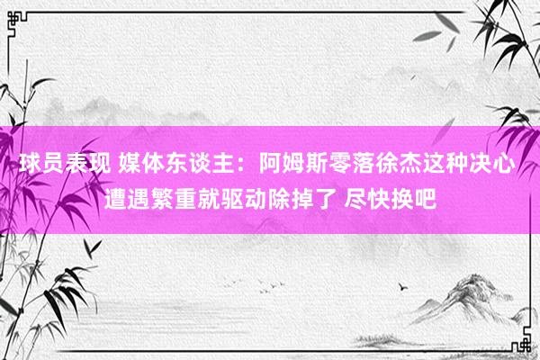 球员表现 媒体东谈主：阿姆斯零落徐杰这种决心 遭遇繁重就驱动除掉了 尽快换吧