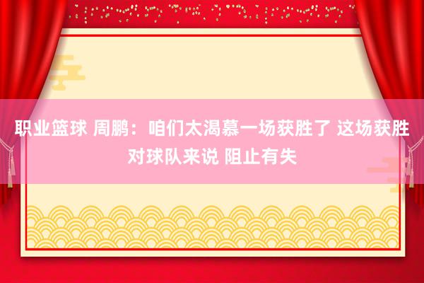 职业篮球 周鹏：咱们太渴慕一场获胜了 这场获胜对球队来说 阻止有失