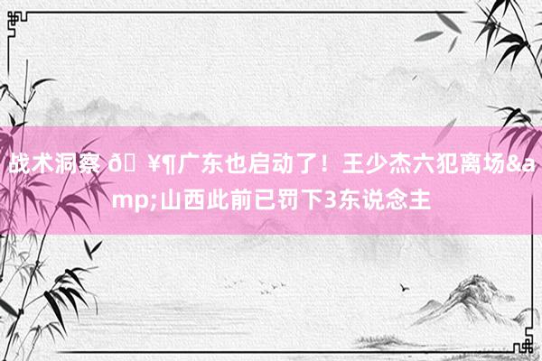 战术洞察 🥶广东也启动了！王少杰六犯离场&山西此前已罚下3东说念主