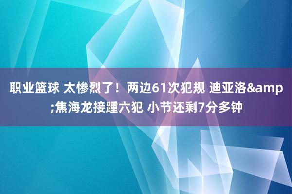 职业篮球 太惨烈了！两边61次犯规 迪亚洛&焦海龙接踵六犯 小节还剩7分多钟